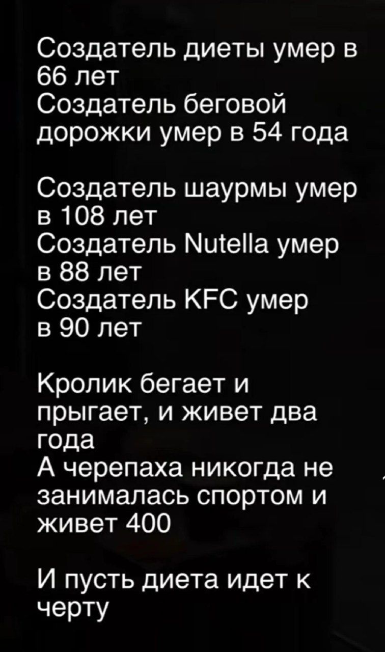 Создатель диеты умер в 66 лет. Создатель беговой дорожки умер в 54 года. Создатель шаурмы умер в 108 лет. Создатель Nutella умер в 88 лет. Создатель KFC умер в 90 лет. Кролик бегает и прыгает, и живет два года. А черепаха никогда не занималась спортом и живет 400. И пусть диета идет к черту