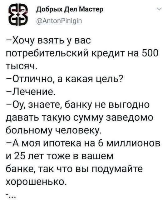 Добрых Дел Мастер @AntonPinigin –Хочу взять у вас потребительский кредит на 500 тысяч. –Отлично, а какая цель? –Лечение. –Оу, знаете, банку не выгодно давать такую сумму заведомо больному человеку. –А моя ипотека на 6 миллионов и 25 лет тоже в вашем банке, так что вы подумайте хорошенько. –...
