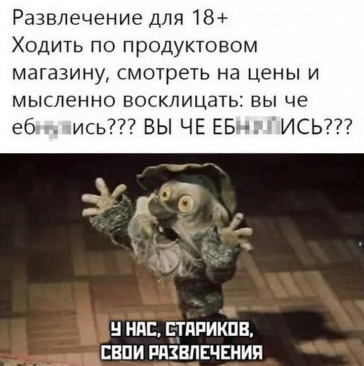 Развлечение для 18+ Ходить по продуктовому магазину, смотреть на цены и мысленно восклицать: вы че еб***ись??? ВЫ ЧЕ ЕБН***ИСЬ??? У НАС, СТАРИКОВ, СВОИ РАЗВЛЕЧЕНИЯ