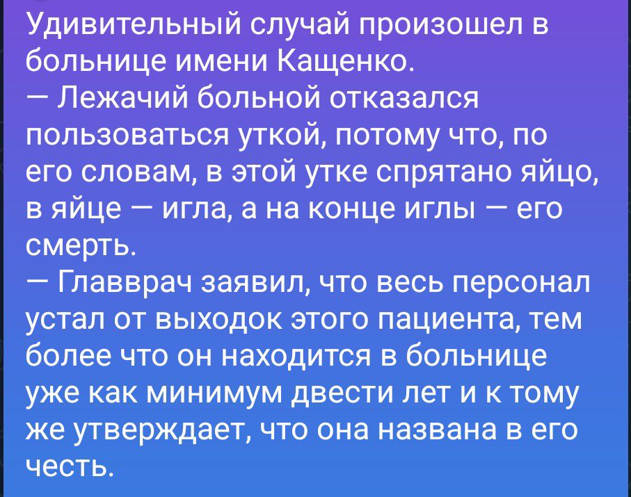 Удивительный случай произошел в больнице имени Кащенко. — Лежачий больной отказался пользоваться уткой, потому что, по его словам, в этой утке спрятано яйцо, в яйце — игла, а на конце иглы — его смерть. — Главврач заявил, что весь персонал устал от выходок этого пациента, тем более что он находится в больнице уже как минимум двести лет и к тому же