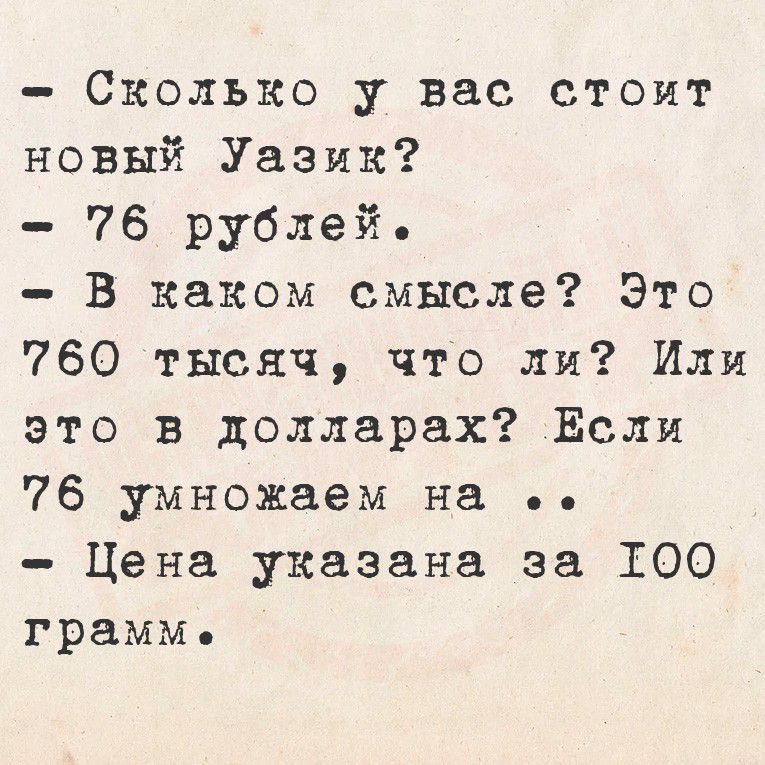 – Сколько у вас стоит новый Уазик?
– 76 рублей.
– В каком смысле? Это 760 тысяч, что ли? Или это в долларах? Если 76 умножаем на ..
– Цена указана за 100 грамм.