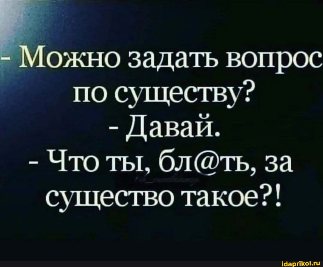 Можно задать вопрос по существу? Давай. Что ты, бл@ть, за существо такое?!