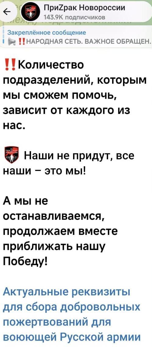 ПриZрак Новороссии 143.9K подписчиков Закреплённое сообщение !!НАРОДНАЯ СЕТЬ. ВАЖНОЕ ОБРАЩЕН. !! Количество подразделений, которым мы сможем помочь, зависит от каждого из нас. Наши не придут, все наши – это мы! А мы не останавливаемся, продолжаем вместе приближать нашу Победу! Актуальные реквизиты для сбора добровольных пожертвований для воюющей