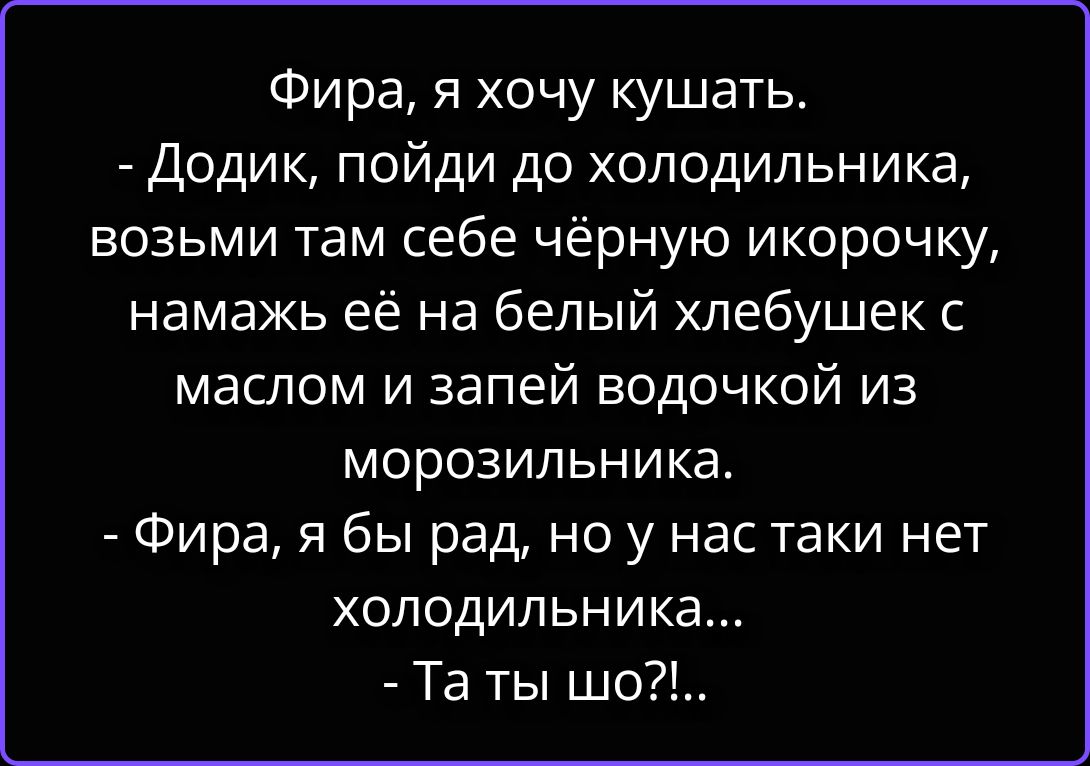 Фира, я хочу кушать. - Додик, пойди до холодильника, возьми там себе чёрную икорочку, намажь её на белый хлебушек с маслом и запий водочкой из морозильника. - Фира, я бы рад, но у нас таки нет холодильника... - Та ты шо?!...