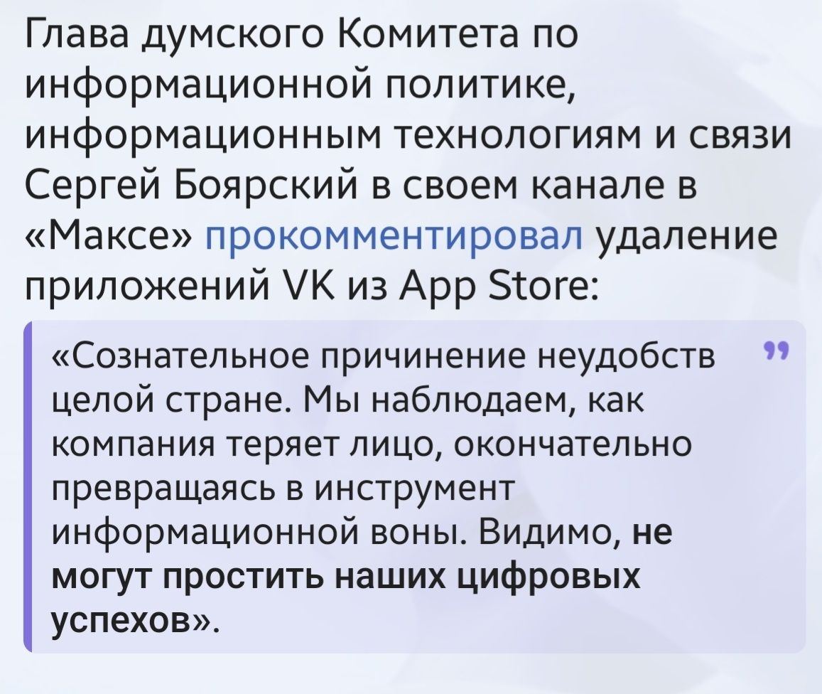 Глава думского Комитета по информационной политике, информационным технологиям и связи Сергей Боярский в своем канале в «Максе» прокомментировал удаление приложений VK из App Store: «Сознательное причинение неудобств целой стране. Мы наблюдаем, как компания теряет лицо, окончательно превращаясь в инструмент информационной войны. Видимо, не могут