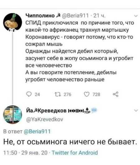 ЧИППОЛИНО @Beria911 · 21 ч. СПИД приключился по причине того, что какой-то африканец трахнул мартышку Коронавирус - говорят потому, что кто-то сожрал мышь Однажды найдется дебил который, засунет себе в жопу осьминога и угробит все человечество А вы говорите потепление, дебилы угробят человечество раньше В ответ @Beria911 Не, от осьминога ничего не