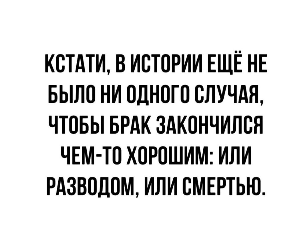 КСТАТИ, В ИСТОРИИ ЕЩЁ НЕ БЫЛО НИ ОДНОГО СЛУЧАЯ, ЧТОБЫ БРАК ЗАКОНЧИЛСЯ ЧЕМ-ТО ХОРОШИМ: ИЛИ РАЗВОДОМ, ИЛИ СМЕРТЬЮ.