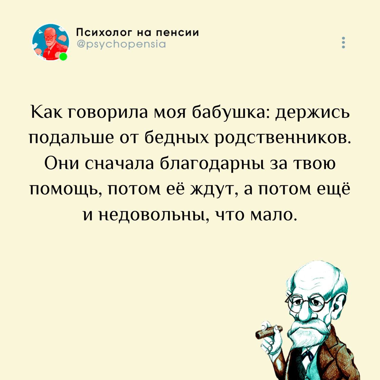 Психолог на пенсии @psychopensia Как говорила моя бабушка: держись подальше от бедных родственников. Они сначала благодарны за твою помощь, потом её ждут, а потом ещё и недовольны, что мало.