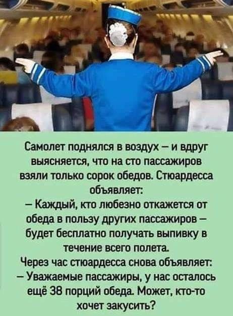 Самолет поднялся в воздух – и вдруг выясняется, что на сто пассажиров взяли только сорок обедов. Стюардесса объявляет: – Каждый, кто любезно откажется от обеда в пользу других пассажиров – будет бесплатно получать выпивку в течение всего полета. Через час стюардесса снова объявляет: – Уважаемые пассажиры, у нас осталось еще 38 порций обеда. Может,