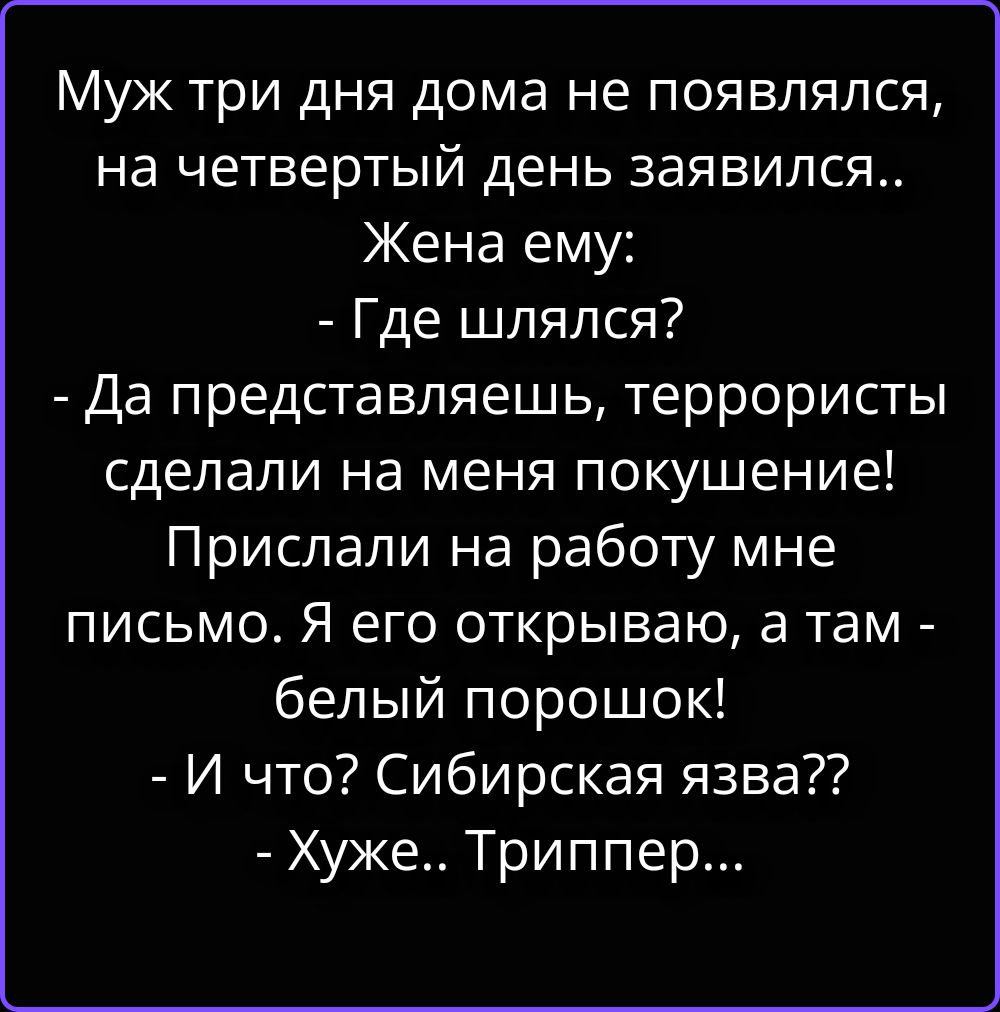 Муж три дня дома не появлялся, на четвертый день заявился.. Жена ему: - Где шлялся? - Да представляешь, террористы сделали на меня покушение! Прислали на работу мне письмо. Я его открываю, а там - белый порошок! - И что? Сибирская язва?? - Хуже.. Триппер...