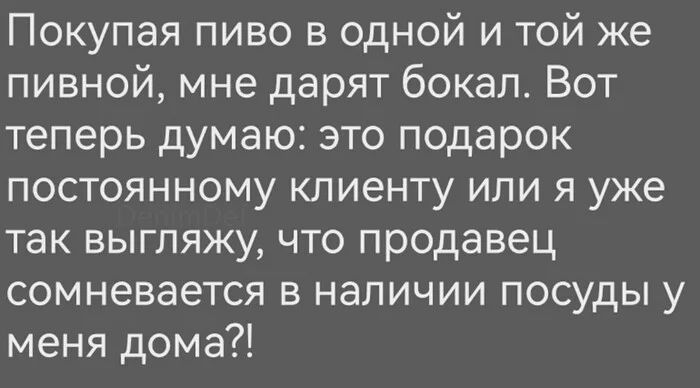 Покупая пиво в одной и той же пивной, мне дарят бокал. Вот теперь думаю: это подарок постоянному клиенту или я уже так выгляжу, что продавец сомневается в наличии посуды у меня дома?!