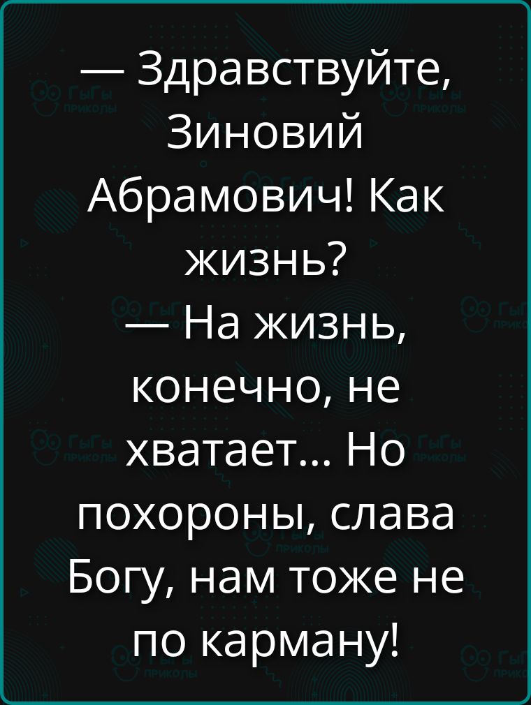 Здравствуйте, Зиновий Абрамович! Как жизнь? — На жизнь, конечно, не хватает... Но похороны, слава Богу, нам тоже не по карману!