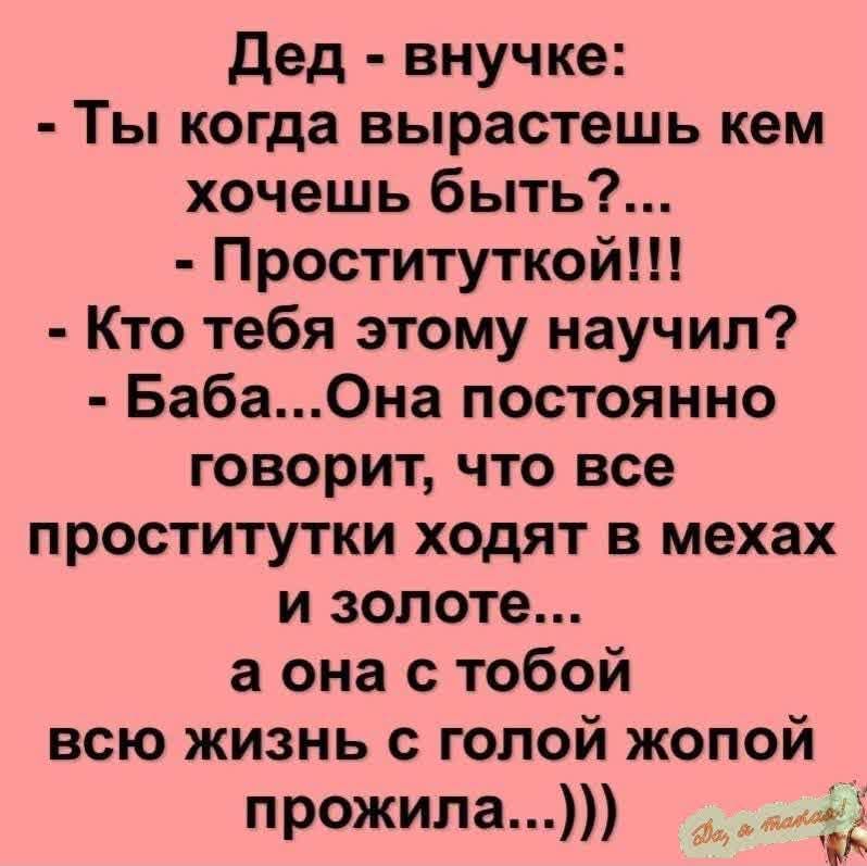 Дед - внучке: - Ты когда вырастешь кем хочешь быть?... - Проституткой!!! - Кто тебя этому научил? - Баба... Она постоянно говорит, что все проститутки ходят в мехах и золоте... а она с тобой всю жизнь с головой жопой прожила...)))