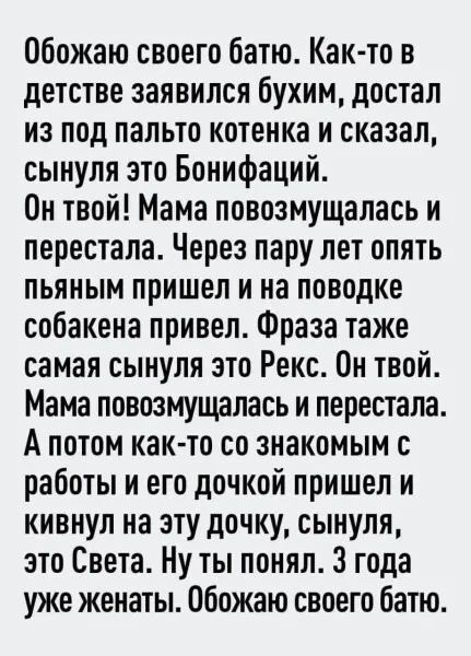 Обожаю своего батю. Как-то в детстве заявился бухим, достал из под пальто котенка и сказал, сынуля это Бонифаций. Он твой! Мама повозмущалась и перестала. Через пару лет опять пьяным пришел и на поводке собакена привел. Фраза также самая сынуля это Рекс. Он твой. Мама повозмущалась и перестала. А потом как-то со знакомым с работы и его дочкой
