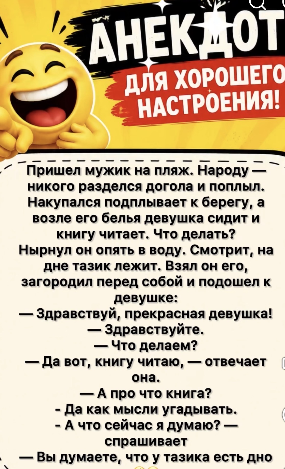 АНЕКДОТ ДЛЯ ХОРОШЕГО НАСТРОЕНИЯ! Пришел мужик на пляж. Народу — никого разделся догола и поплыл. Накупался подплывает к берегу, а возле его белья девушка сидит и книгу читает. Что делать? Нырнул он опять в воду. Смотрит, на дне тазик лежит. Взял он его, загородил перед собой и подошел к девушке: — Здравствуй, прекрасная девушка! — Здравствуйте. —