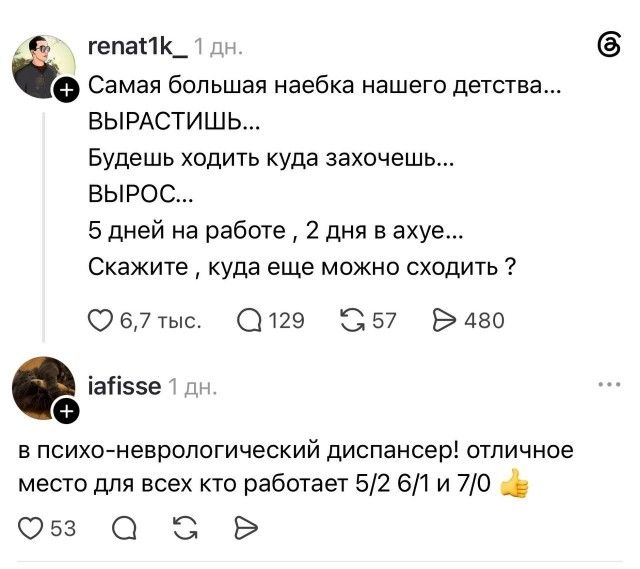 renat1k_ 1 дн. Самая большая наебка нашего детства... ВЫРАСТИШЬ... Будешь ходить куда захочешь... ВЫРОС... 5 дней на работе, 2 дня в ахуе... Скажите, куда еще можно сходить ? 6,7 тыс. 129 57 480 iafisse 1 дн. в психо-неврологический диспансер! отличное место для всех кто работает 5/2 6/1 и 7/0 👍 53