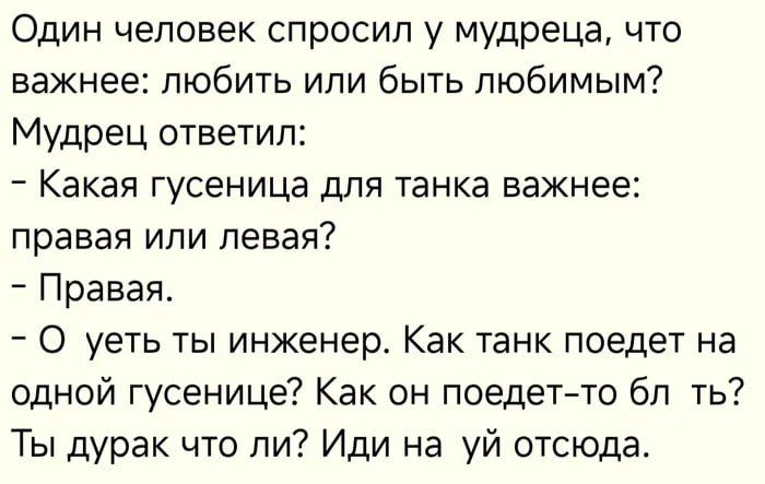 Один человек спросил у мудреца, что важнее: любить или быть любимым? Мудрец ответил: - Какая гусеница для танка важнее: правая или левая? - Правая. - О уеть ты инженер. Как танк поедет на одной гусенице? Как он поедет-то бл ть? Ты дурак что ли? Иди на уй отсюда.