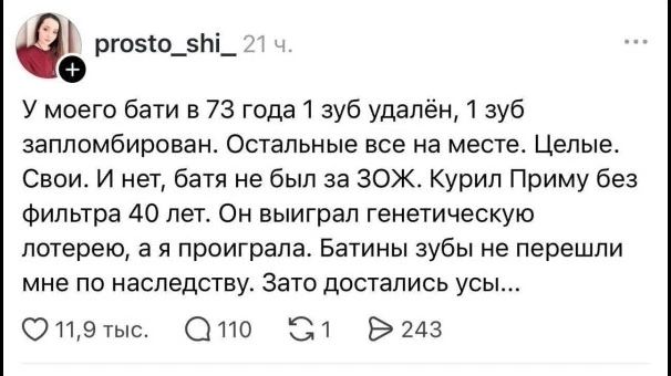 prosto_shi_ 21 ч. У моего бати в 73 года 1 зуб удалён, 1 зуб запломбирован. Остальные все на месте. Целые. Свои. И нет, батя не был за ЗОЖ. Курил Приму без фильтра 40 лет. Он выиграл генетическую лотерею, а я проиграла. Батины зубы не перешли мне по наследству. Зато достались усы...