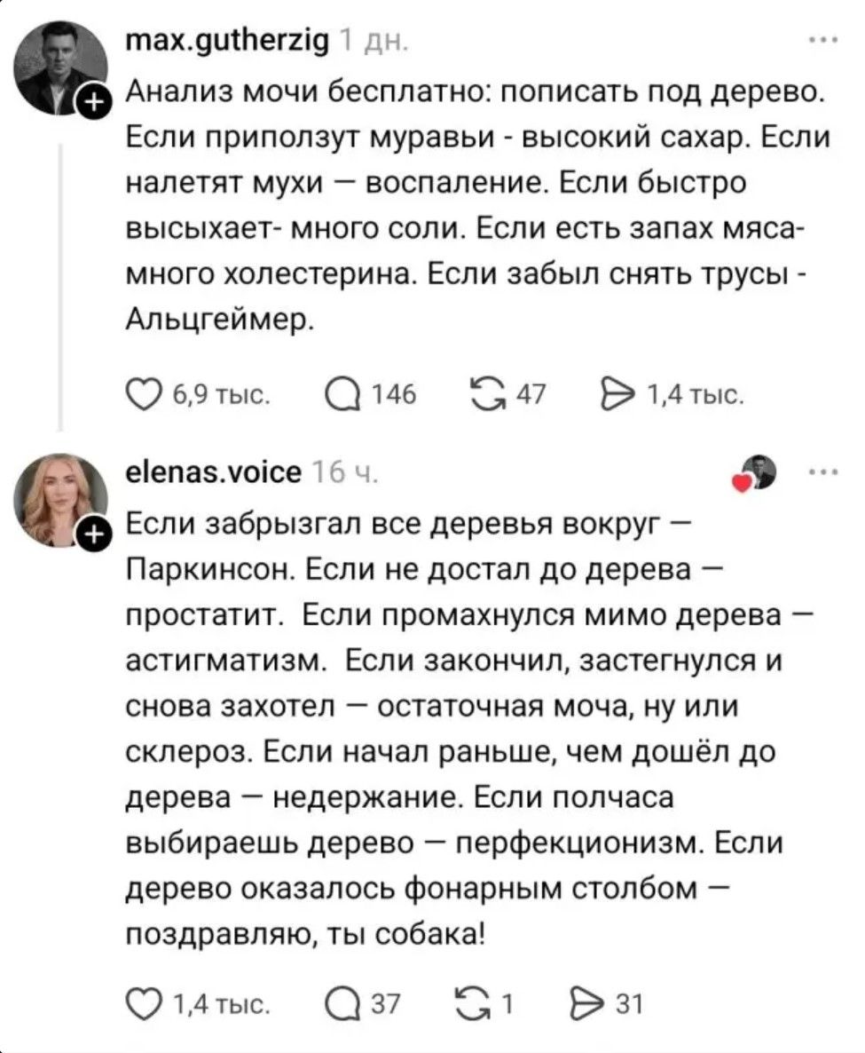 Анализ мочи бесплатно: пописать под дерево. Если приползут муравьи - высокий сахар. Если налетят мухи - воспаление. Если быстро высыхает - много соли. Если есть запах мяса - много холестерина. Если забыл снять трусы - Альцгеймер. Если забрызгал все деревья вокруг - Паркинсон. Если не достал до дерева - простатит. Если промахнулся мимо дерева -