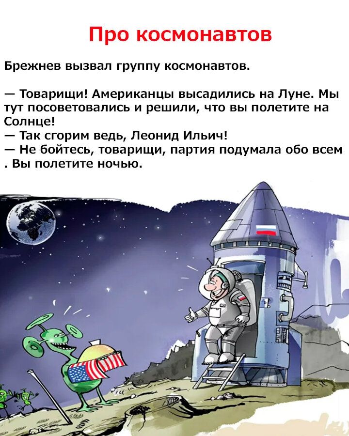 Про космонавтов Брежнев вызвал группу космонавтов. — Товарищи! Американцы высадились на Луне. Мы тут посоветовались и решили, что вы полетите на Солнце! — Так сгорим ведь, Леонид Ильич! — Не бойтесь, товарищи, партия подумала обо всем. Вы полетите ночью.
