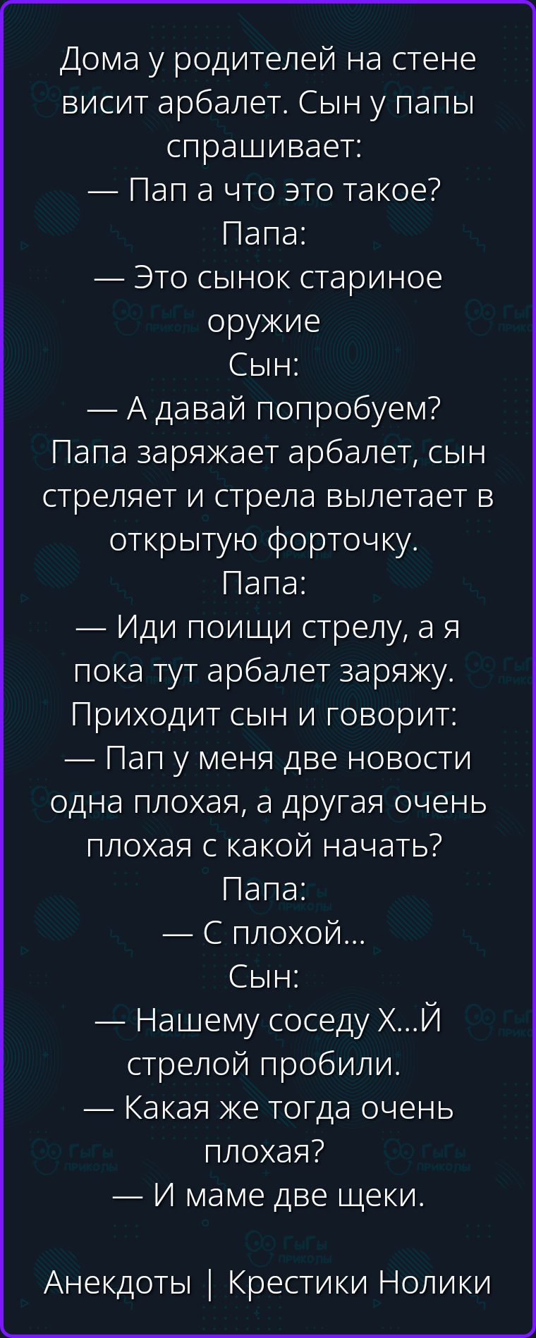 Дома у родителей на стене висит арбалет. Сын у папы спрашивает: — Пап а что это такое? Папа: — Это сынок стариноe оружие Сын: — А давай попробуем? Папа заряжает арбалет, сын стреляет и стрела вылетает в открытую форточку. Папа: — Иди поищи стрелу, а я пока тут арбалет заряжу. Приходит сын и говорит: — Пап у меня две новости одна плохая, а другая
