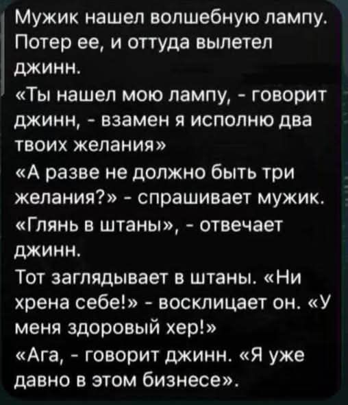 Мужик нашел волшебную лампу. Потер ее, и оттуда вылетел джинн. «Ты нашел мою лампу, - говорит джинн, - взамен я исполню два твоих желания» «А разве не должно быть три желания?» - спрашивает мужик. «Глянь в штаны», - отвечает джинн. Тот заглядывает в штаны. «Ни хрена себе!» - восклицает он. «У меня здоровый хер!» «Ага, - говорит джинн. «Я уже давно
