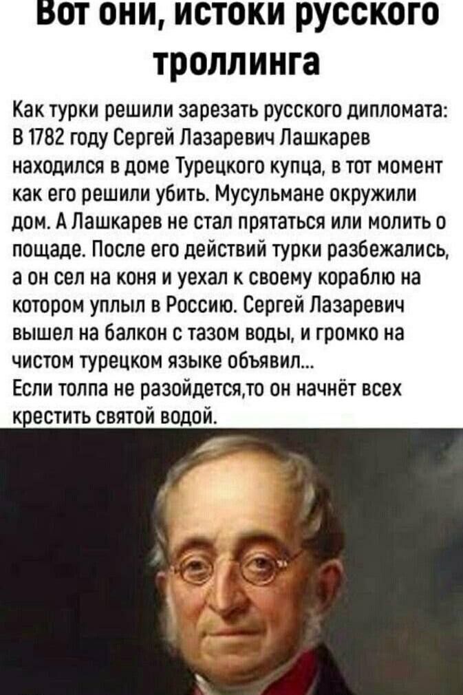 Вот они, истоки русского троллинга Как турки решили зарезать русского дипломата: В 1782 году Сергей Лазаревич Лашкарев находился в доме Турецкого купца, в тот момент как его решили убить. Мусульмане окружили дом. А Лашкарев не стал прятаться или молить о пощаде. После его действий турки разбежались, а он сел на коня и уехал к своему кораблю на