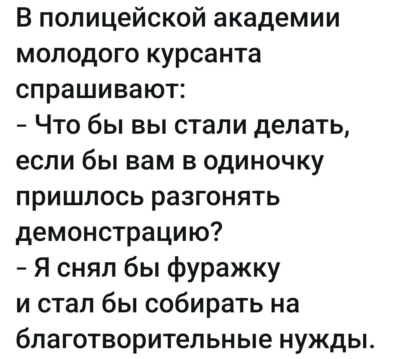 В полицейской академии молодого курсанта спрашивают: – Что бы вы стали делать, если бы вам в одиночку пришлось разгонять демонстрацию? – Я снял бы фуражку и стал бы собирать на благотворительные нужды.