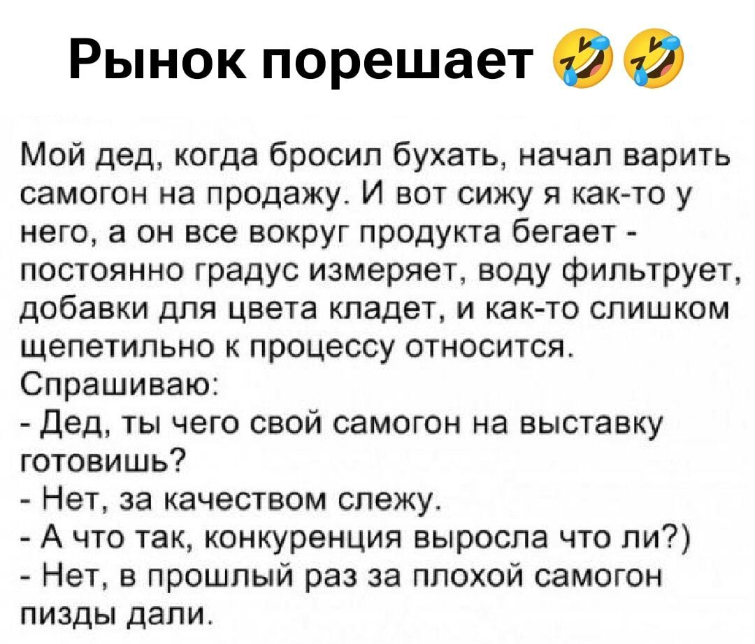 Рынок порешает 😂🤣
Мой дед, когда бросил бухать, начал варить самогон на продажу. И вот сижу я как-то у него, а он все вокруг продукта бегает - постоянно градус измеряет, воду фильтрует, добавки для цвета кладет, и как-то слишком щепетильно к процессу относится.
Спрашиваю:
- Дед, ты чего свой самогон на выставку готовишь?
- Нет, за качеством