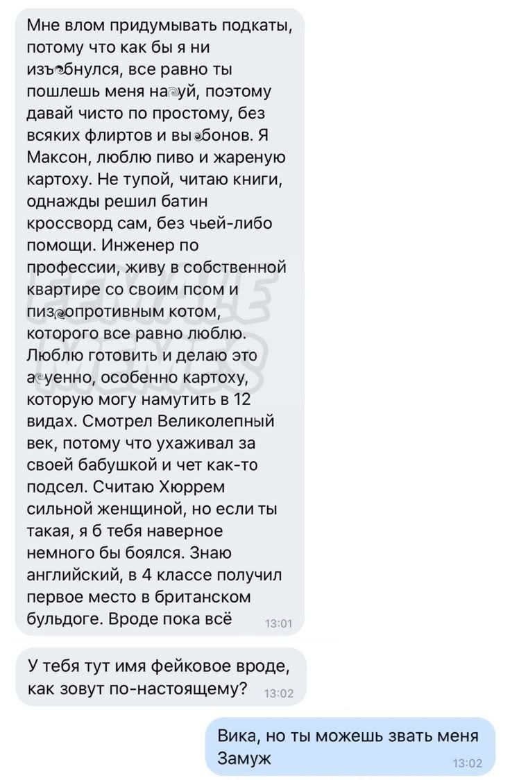 Мне влом придумывать подкаты, потому что как бы я ни изъебнулся, все равно ты пошлешь меня нахуй, поэтому давай чисто по простому, без всяких флиртов и выебонов. Я Максон, люблю пиво и жареную картоху. Не тупой, читаю книги, однажды решил батин кроссворд сам, без чьей-либо помощи. Инженер по профессии, живу в собственной квартире со своим псом и