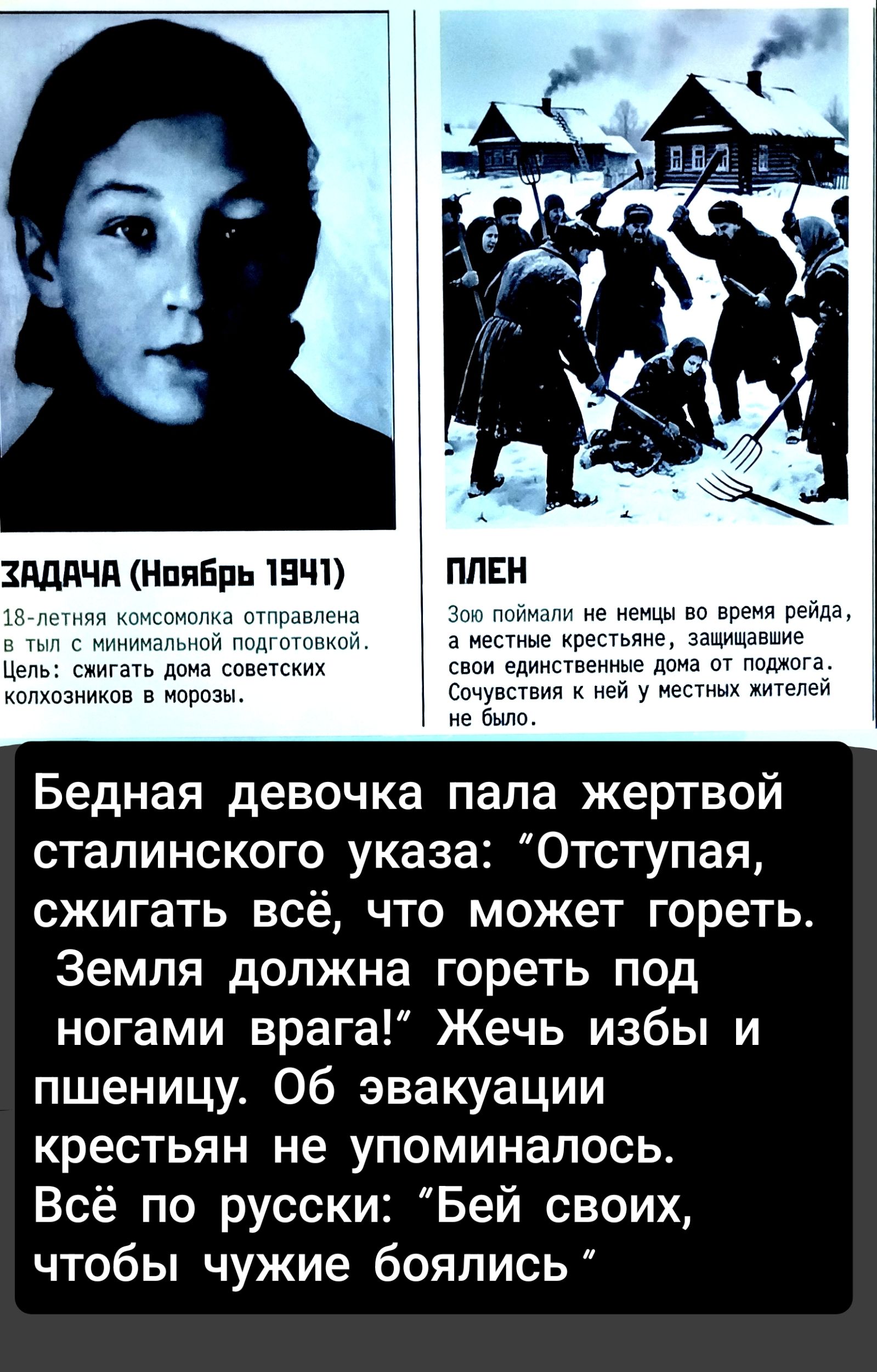 ЗАДАЧА (Ноябрь 1941) 18-летняя комсомолка отправлена в тыл с минимальной подготовкой. Цель: сжигать дома советских колхозников в морозы. ПЛЕН Зою поймали не немцы во время рейда, а местные крестьяне, защищавшие свои единственные дома от поджога. Сочувствия к ней у местных жителей не было. Бедная девочка пала жертвой сталинского указа: 