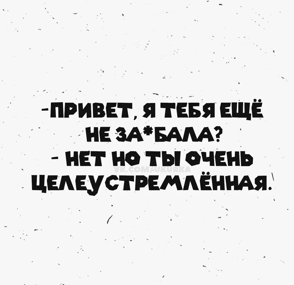 Привет, я тебя ещё не за*бала? Нет, но ты очень целеустремлённая.
