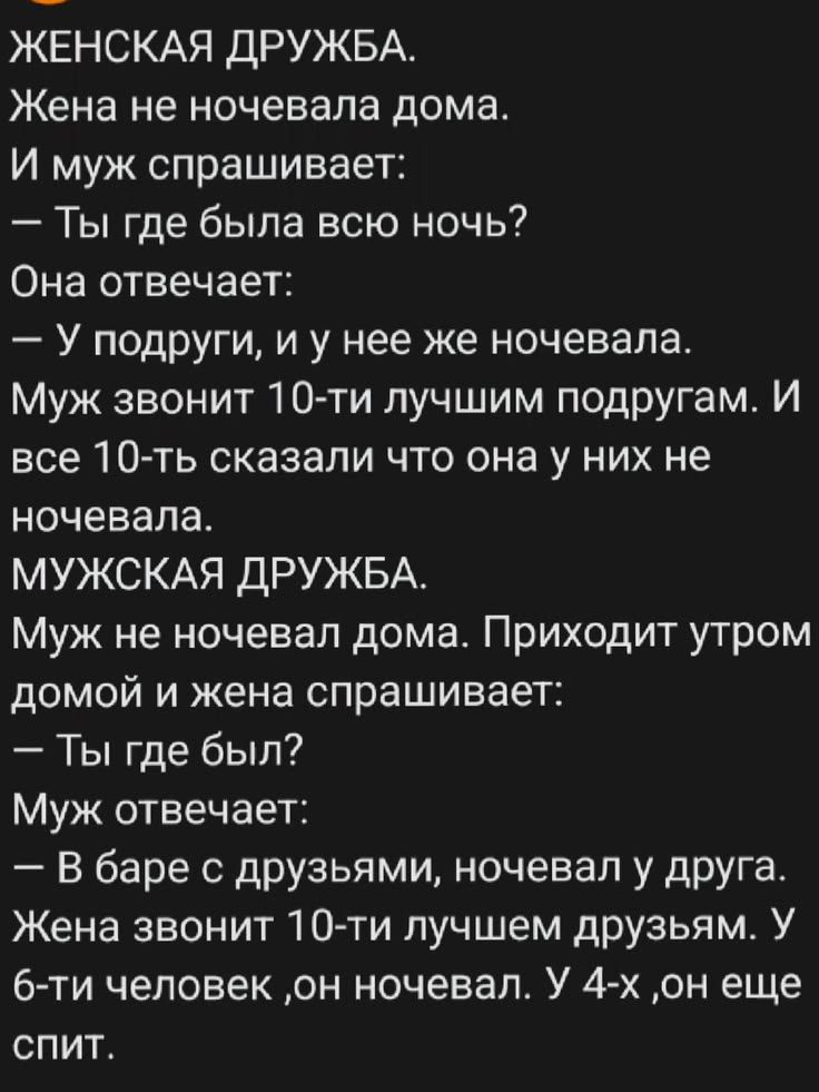ЖЕНСКАЯ ДРУЖБА. Жена не ночевала дома. И муж спрашивает: — Ты где была всю ночь? Она отвечает: — У подруги, и у нее же ночевала. Муж звонит 10-ти лучшим подругам. И все 10-ть сказали что она у них не ночевала. МУЖСКАЯ ДРУЖБА. Муж не ночевал дома. Приходит утром домой и жена спрашивает: — Ты где был? Муж отвечает: — В баре с друзьями, ночевал у