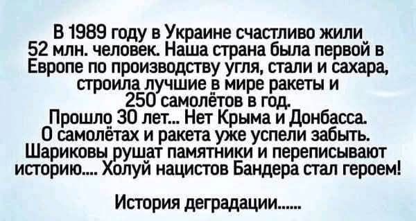 В 1989 году в Украине счастливо жили 52 млн. человек. Наша страна была первой в Европе по производству угля, стали и сахара, строила лучшие в мире ракеты и 250 самолётов в год. Прошло 30 лет... Нет Крыма и Донбасса. О самолётах и ракетах уже успели забыть. Шариковы рушат памятники и переписывают историю.... Холуй нацистов Бандера стал героем!