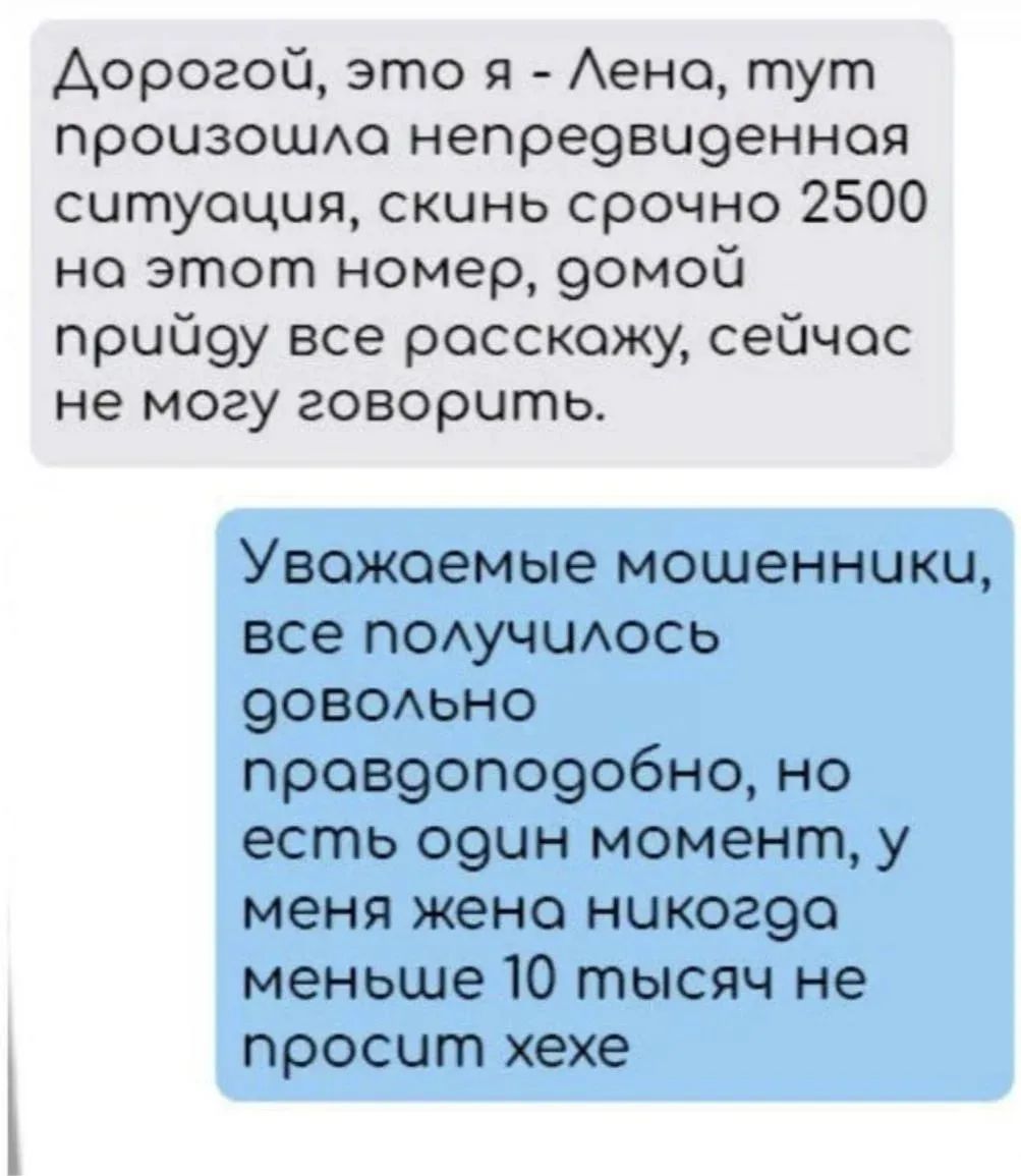 Дорогой, это я - Лена, тут произошла непредвиденная ситуация, скинь срочно 2500 на этот номер, домой прийду все расскажу, сейчас не могу говорить. Уважаемые мошенники, все получилось довольно правдоподобно, но есть один момент, у меня жена никогда меньше 10 тысяч не просит хехе