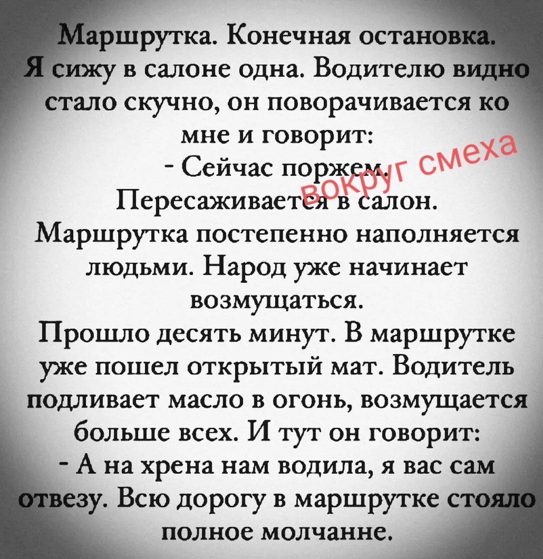 Маршрутка. Конечная остановка. Я сижу в салоне одна. Водителю видно стало скучно, он поворачивается ко мне и говорит: - Сейчас поржем ВОКРУГ СМЕХА Пересаживается в салон. Маршрутка постепенно наполняется людьми. Народ уже начинает возмущаться. Прошло десять минут. В маршрутке уже пошел открытый мат. Водитель подливает масло в огонь, возмущается