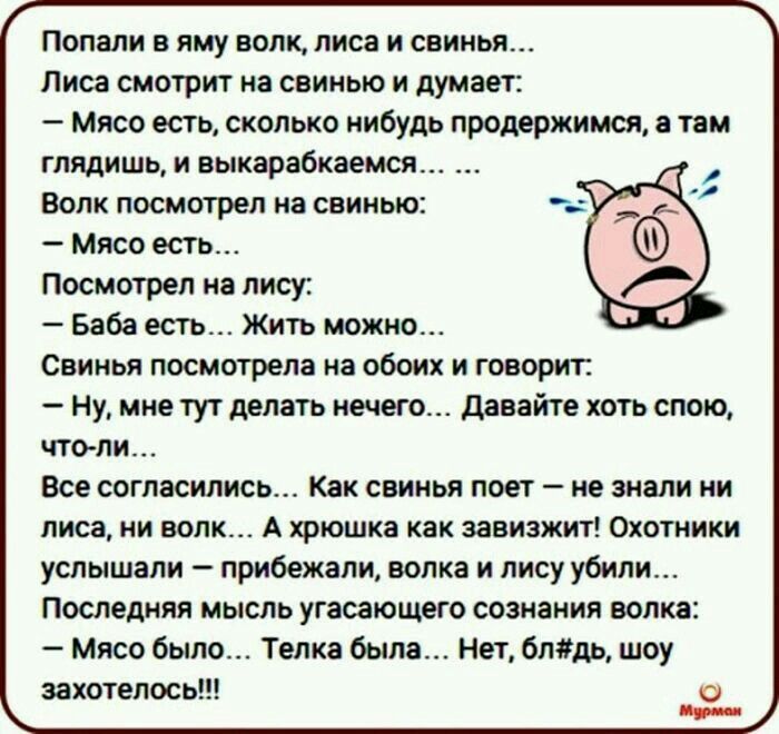Попали в яму волк, лиса и свинья... Лиса смотрит на свинью и думает: - Мясо есть, сколько нибудь продержимся, а там глядишь, и выкарабкаемся... Волк посмотрел на свинью: - Мясо есть... Посмотрел на лису: - Баба есть... Жить можно... Свинья посмотрела на обоих и говорит: - Ну, мне тут делать нечего... Давайте хоть спою, что-ли... Все согласились...