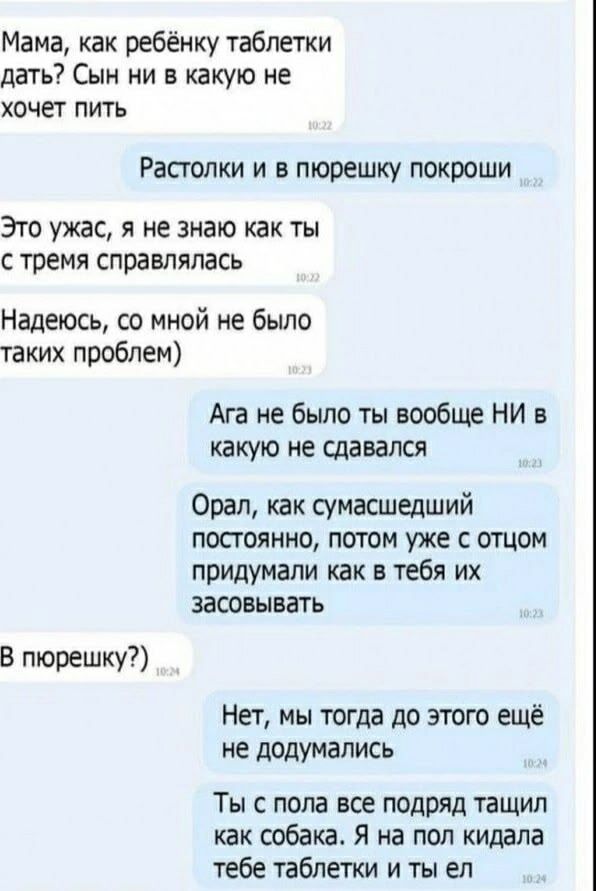 Мама, как ребёнку таблетки дать? Сын ни в какую не хочет пить. Растолки и в пюрешку покроши. Это ужас, я не знаю как ты с тремя справлялась. Надеюсь, со мной не было таких проблем). Ага не было ты вообще НИ в какую не сдавался. Орал, как сумасшедший постоянно, потом уже с отцом придумали как в тебя их засовывать. В пюрешку?) Нет, мы тогда до этого