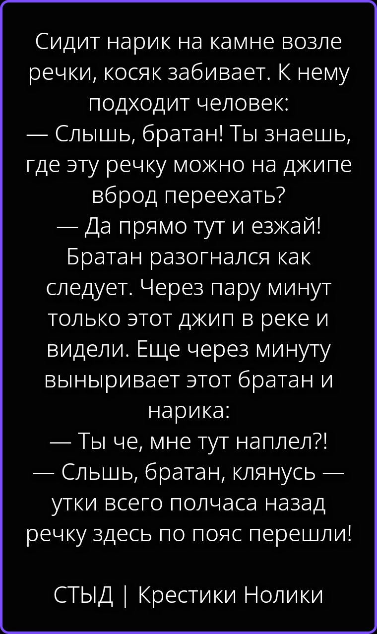 Сидит нарик на камне возле речки, косяк забивает. К нему подходит человек: — Слышь, братан! Ты знаешь, где эту речку можно на джипе вброд переехать? — Да прямо тут и езжай! Братан разогнался как следует. Через пару минут только этот джип в реке и видели. Еще через минуту выныривает этот братан и нарика: — Ты че, мне тут наплел?! — Слышь, братан,