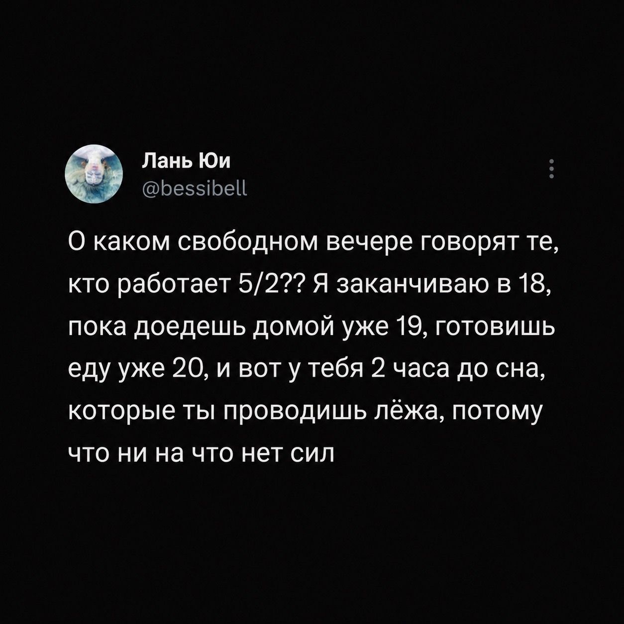 Лань Юи
@bessibell
О каком свободном вечере говорят те, кто работает 5/2??? Я заканчиваю в 18, пока доедешь домой уже 19, готовишь еду уже 20, и вот у тебя 2 часа до сна, которые ты проводишь лёжа, потому что ни на что нет сил