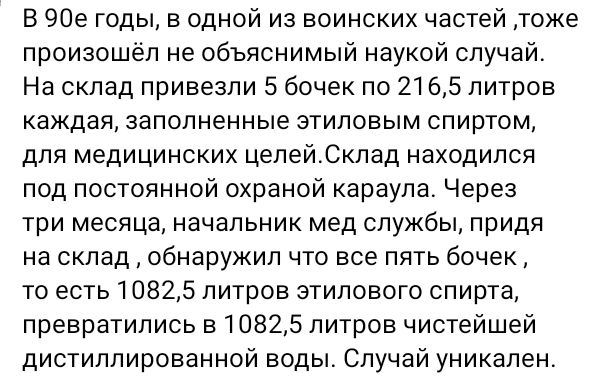 В 90е годы, в одной из воинских частей, тоже произошёл не объяснимый наукой случай. На склад привезли 5 бочек по 216,5 литров каждая, заполненные этиловым спиртом, для медицинских целей. Склад находился под постоянной охраной караула. Через три месяца, начальник мед службы, придя на склад, обнаружил что все пять бочек, то есть 1082,5 литров
