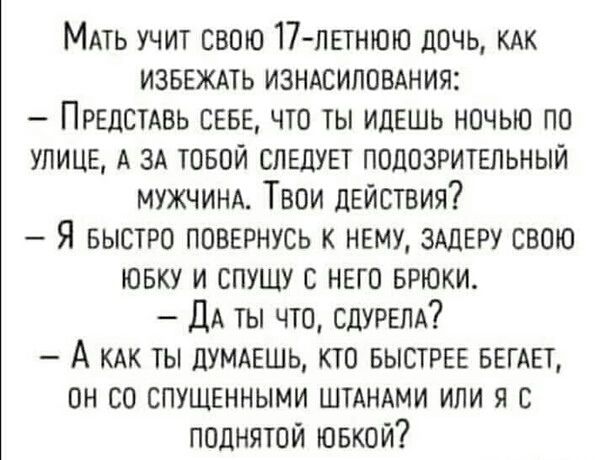 Мать учит свою 17-летнюю дочь, как избежать изнасилования:
– Представь себе, что ты идешь ночью по улице, а за тобой следует подозрительный мужчина. Твои действия?
– Я быстро повернусь к нему, задеру свою юбку и спущу с него брюки.
– Да ты что, сдурела?
– А как ты думаешь, кто быстрее бегает, он со спущенными штанами или я с поднятой юбкой?