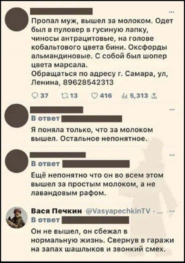 Пропал муж, вышел за молоком. Одет был в пуловер в гусиную лапку, чиносы антрацитовые, на голове кобальтового цвета бини. Оксфорды альмандиновые. С собой был шопер цвета марсала. Обращаться по адресу г. Самара, ул, Ленина, 89628542313. В ответ: Я поняла только, что за молоком вышел. Остальное непонятное. В ответ: Ещё непонятно что он во всем этом