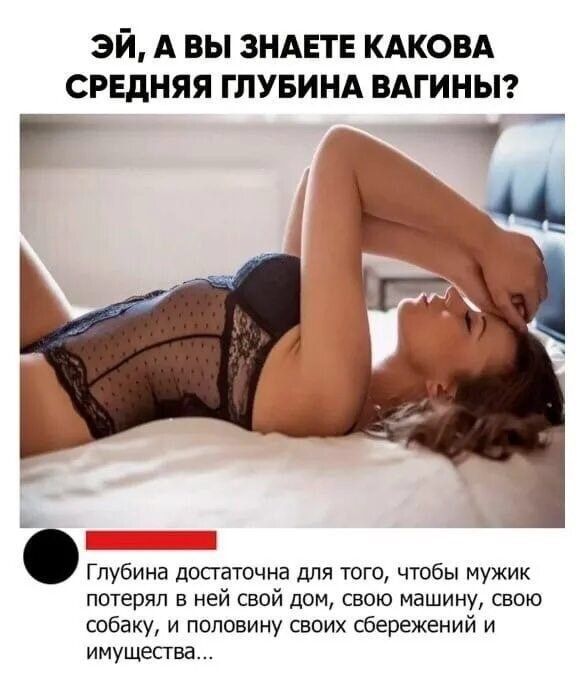 ЭЙ, А ВЫ ЗНАЕТЕ КАКОВА СРЕДНЯЯ ГЛУБИНА ВАГИНЫ? Глубина достаточна для того, чтобы мужик потерял в ней свой дом, свою машину, свою собаку, и половину своих сбережений и имущества...
