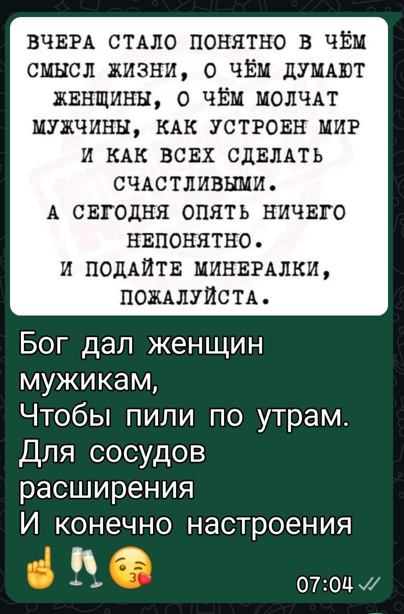 ВЧЕРА СТАЛО ПОНЯТНО В ЧЁМ СМЫСЛ ЖИЗНИ, О ЧЁМ ДУМАЮТ ЖЕНЩИНЫ, О ЧЁМ МОЛЧАТ МУЖЧИНЫ, КАК УСТРОЕН МИР И КАК ВСЕХ СДЕЛАТЬ СЧАСТЛИВЫМИ. А СЕГОДНЯ ОПЯТЬ НИЧЕГО НЕПОНЯТНО. И ПОДАЙТЕ МИНЕРАЛКИ, ПОЖАЛУЙСТА. Бог дал женщин мужикам, Чтобы пили по утрам. Для сосудов расширения И конечно настроения