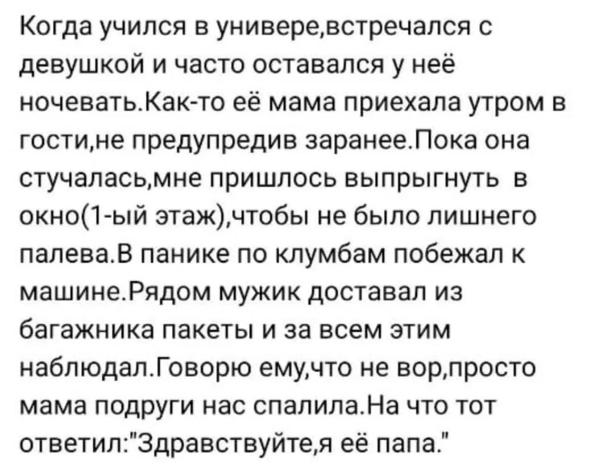 Когда учился в универе, встречался с девушкой и часто оставался у неё ночевать. Как-то её мама приехала утром в гости, не предупредив заранее. Пока она стучалась, мне пришлось выпрыгнуть в окно(1-ый этаж), чтобы не было лишнего палева. В панике по клумбам побежал к машине. Рядом мужик доставал из багажника пакеты и за всем этим наблюдал. Говорю
