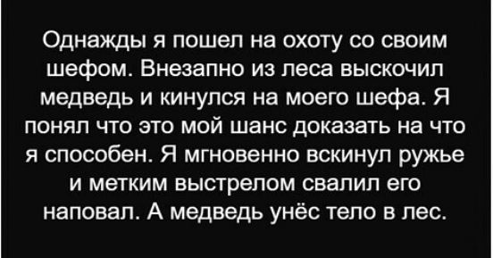 Однажды я пошел на охоту со своим шефом. Внезапно из леса выскочил медведь и кинулся на моего шефа. Я понял что это мой шанс доказать на что я способен. Я мгновенно вскинул ружье и метким выстрелом свалил его наповал. А медведь унёс тело в лес.