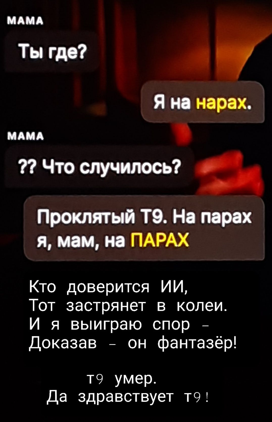 МАМА Ты где? Я на нарах. ?? Что случилось? Проклятый Т9. На парах я, мам, на ПАРАХ Кто доверится ИИ, Тот застрянет в колеи. И я выиграю спор Доказав - он фантазёр! т9 умер. Да здравствует т9!