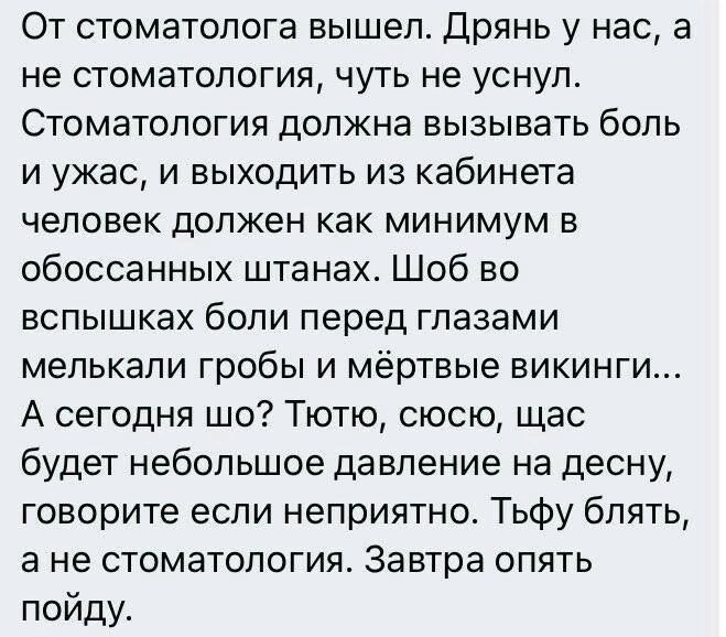 От стоматолога вышел. Дрянь у нас, а не стоматология, чуть не уснул. Стоматология должна вызывать боль и ужас, и выходить из кабинета человек должен как минимум в обоссанных штанах. Шоб во вспышках боли перед глазами мелькали гробы и мёртвые викинги... А сегодня шо? Тютю, сюсю, щас будет небольшое давление на десну, говорите если неприятно. Тьфу
