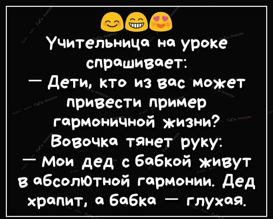 Учительница на уроке спрашивает: — Дети, кто из вас может привести пример гармоничной жизни? Вовочка тянет руку: — Мои дед с бабкой живут в абсолютной гармонии. Дед храпит, а бабка — глухая.